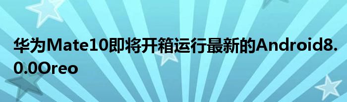 华为Mate10即将开箱运行最新的Android8.0.0Oreo