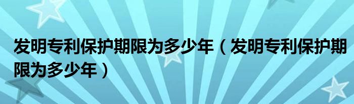 发明专利保护期限为多少年（发明专利保护期限为多少年）