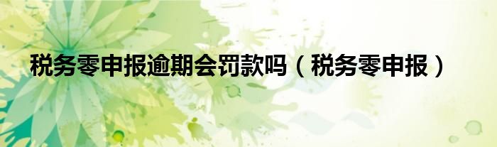 税务零申报逾期会罚款吗(税务零申报)