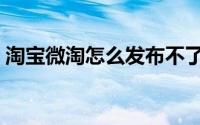 淘宝微淘怎么发布不了（淘宝微淘怎么发布）