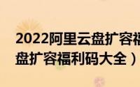 2022阿里云盘扩容福利码最新汇总（阿里云盘扩容福利码大全）