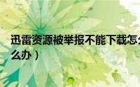 迅雷资源被举报不能下载怎么办（迅雷下载资源无法加速怎么办）