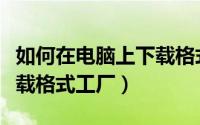 如何在电脑上下载格式工厂（如何在电脑上下载格式工厂）