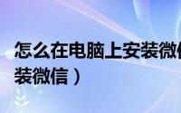 怎么在电脑上安装微信软件（怎么在电脑上安装微信）