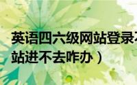 英语四六级网站登录不了（英语四六级考试网站进不去咋办）