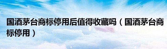 国酒茅台商标停用后值得收藏吗（国酒茅台商标停用）