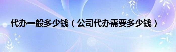代办一般多少钱（公司代办需要多少钱）