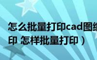怎么批量打印cad图纸（CAD图纸如何批量打印 怎样批量打印）