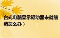 台式电脑显示驱动器未就绪（电脑提示windows驱动器未就绪怎么办）