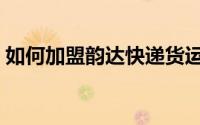 如何加盟韵达快递货运（如何加盟韵达快递）