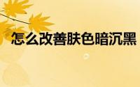 怎么改善肤色暗沉黑（怎么改善肤色暗沉）