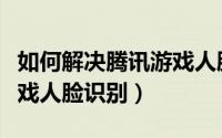 如何解决腾讯游戏人脸识别（如何解决腾讯游戏人脸识别）