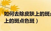 如何去除皮肤上的斑点色斑呢（如何去除皮肤上的斑点色斑）