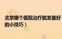 北京哪个医院治疗脱发最好（北京人如何治疗脱发治疗脱发的小技巧）