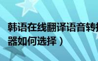 韩语在线翻译语音转换器（韩语翻译中文转换器如何选择）