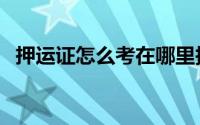 押运证怎么考在哪里报（押运证怎么考取）