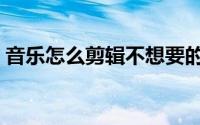 音乐怎么剪辑不想要的部分（音乐怎么剪辑）