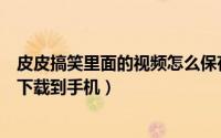 皮皮搞笑里面的视频怎么保存到手机（皮皮搞笑如何把视频下载到手机）