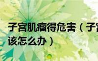 子宫肌瘤得危害（子宫肌瘤到底有什么危害应该怎么办）