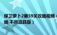 保卫萝卜2第59关攻略视频（保卫萝卜2 第59关 水晶萝卜攻略 不用道具版）