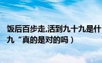 饭后百步走,活到九十九是什么意思（”饭后百步走活到九十九“真的是对的吗）