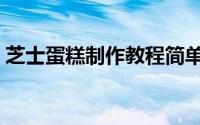 芝士蛋糕制作教程简单（芝士蛋糕制作方法）
