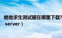 绝地求生测试服在哪里下载?（绝地求生怎么下载测试服test server）