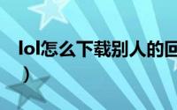 lol怎么下载别人的回放（lol怎么下载比赛服）