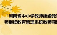 “河南省中小学教师继续教育管理系统”（河南省中小学教师继续教育管理系统教师调动方法）