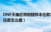 DNF天帷巨兽树精样本任务怎么做（DNF天帷巨兽树精样本任务怎么做）