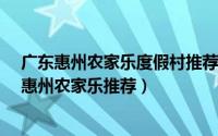广东惠州农家乐度假村推荐（惠州农家乐哪里好玩_来咱家惠州农家乐推荐）
