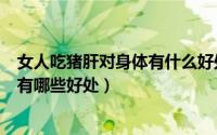 女人吃猪肝对身体有什么好处（猪肝有没有毒女人喝猪肝汤有哪些好处）