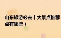 山东旅游必去十大景点推荐（盘点去山东旅游必去的十大景点有哪些）