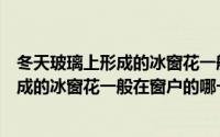 冬天玻璃上形成的冰窗花一般在窗户那一侧（冬天玻璃上形成的冰窗花一般在窗户的哪一侧）