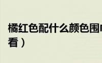橘红色配什么颜色围巾（橘红色配什么颜色好看）