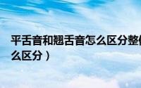 平舌音和翘舌音怎么区分整体认读音节（平舌音和翘舌音怎么区分）