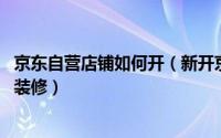 京东自营店铺如何开（新开京东店铺如何登陆管理后台 怎样装修）