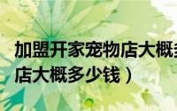 加盟开家宠物店大概多少钱呢（加盟开家宠物店大概多少钱）