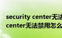 security center无法禁用怎么办（security center无法禁用怎么办）
