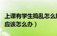 上课有学生捣乱怎么解决（学生上课捣乱老师应该怎么办）