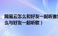 网易云怎么和好友一起听音乐（网易云音乐一起听在哪里怎么与好友一起听歌）