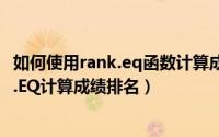 如何使用rank.eq函数计算成绩（如何在Excel中使用RANK.EQ计算成绩排名）
