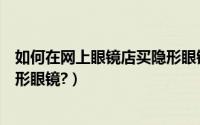 如何在网上眼镜店买隐形眼镜正品（如何在网上眼镜店买隐形眼镜?）