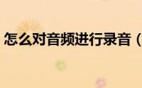 怎么对音频进行录音（怎么对音频进行剪辑）