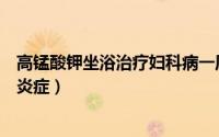 高锰酸钾坐浴治疗妇科病一周几次（高锰酸钾坐浴治疗妇科炎症）