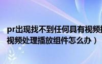 pr出现找不到任何具有视频播放模块（pr提示无法找到任何视频处理播放组件怎么办）