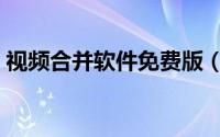 视频合并软件免费版（视频合并软件哪个好）