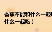 香蕉不能和什么一起吃导致拉肚（香蕉不能和什么一起吃）