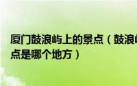 厦门鼓浪屿上的景点（鼓浪屿“不登不算到厦门”之称的景点是哪个地方）