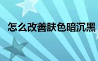 怎么改善肤色暗沉黑（怎么改善肤色暗沉）